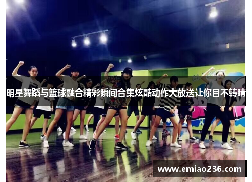 明星舞蹈与篮球融合精彩瞬间合集炫酷动作大放送让你目不转睛