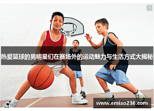 热爱篮球的男明星们在赛场外的运动魅力与生活方式大揭秘