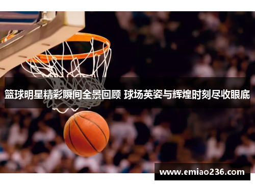 篮球明星精彩瞬间全景回顾 球场英姿与辉煌时刻尽收眼底
